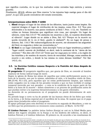 5
que significa custodia, en la que los malvados están cerrados bajo estricta y severa
guardia.
Finalmente, 2P.2:9, afirma que Dios reserva “a los injustos bajo castigo para el día del
juicio”, lo que sólo puede entenderse del estado intermedio.
Interpretaciones sobre SEOL Y ADES
1. Sheol designa el lugar de las almas de los difuntos, tanto justos como impíos. En
especial designa el lugar de retribución de los impíos, como Prov. 5:5 “Sus pies
descienden a la muerte; sus pasos conducen al Seol.”; Prov. 1:12, etc. También se
utiliza en formas literarias que significan otra cosa, por ejemplo: Un lugar de
silencio, como Sal.115:17 “No alabarán los muertos a Jah, ni cuantos descienden
al silencio”. Lugar donde no se alaba a Dios, Sal. 6:5 “Porque en la muerte no
queda recuerdo de ti; en el Seol, ¿quién te alabará?”. Es un lugar de penas y
dolores, Sal. 116:3 “Me rodearonligaduras de muerte, me alcanzaron las angustias
del Seol; en angustia y dolor me encontraba yo.”
2. El Seol es un lugar indeseable. Está descripto “como un lugar tenebroso y caótico”,
“lugar estéril, carente de fertilidad, es decir, todo lo contrario de la ‘ tierra de los
vivientes’.” Nos dice Job 10:21-22 “Antes que me vaya para no volver, a la región de
las tinieblas y de sombra de muerte; tierra de oscuridad, lóbrega, como sombra de
muerte y sin orden, y donde la luz misma es como densas tinieblas”. Ver Sal.
143:3, etc.
2.5. La Doctrina Católico romana Respecto a la Posición del Alma después de
la Muerte
El purgatorio: El purgatorio significa que, por gracia de Dios, se concede al hombre
madurar de forma radical luego de morir.
Según la iglesia de Roma las almas de aquellos que están perfectamente puros a la
hora de la muerte, son por lo mismo, admitidos al cielo, o la beatífica visión de Dios,
(Mt.25:46; Fil.1:23), pero aquellos que no están perfectamente limpios, que todavía
están cargados con la culpa de los pecados veniales y que no han recibido el castigo
temporal merecido por sus pecados – y esta es la condición de la mayor parte de los
fieles a la hora de la muerte – deben someterse a un proceso de purificación antes de
que puedan entrar a la suprema bienaventuranza y a los goces celestiales.
La duración de su permanencia en el purgatorio no puede determinarse de ante
mano.
Su periodo largo o corto va ha de pender de las buenas obras de los fieles que están
en la tierra, y de forma especial por el sacrificio de la misa. Se supone que es el papa
quien tiene jurisdicción sobre el purgatorio.
El apoyo principal para esta doctrina se encuentra en segunda de Macabeos, y este es
un libro que los protestantes no reconocen como canónico. (2 Macb. 12:42-45)1
El Limbus Patrum: La palabra latina limbus (franja) se usó en la Edad Media para
indicar dos lugares situados en la franja o en los linderos del infierno, es decir, el
Limbus Patrum y el Limbus Infantum. El primero es, de acuerdo a las enseñanzas de
1 “Luego efectuó una colecta que le permitió mandar a Jerusalén unas dos mil monedas de plata para que se ofreciese allí un sacrificio por el pecado. Era un
gesto muy bello y muy noble, motivado por el convencimiento de la resurrección. Porque si no hubiera creído que los que habían caído resucitarían, habría sido
inútil y ridículo orar por los muertos. Pero él presumía que una hermosa recompensa espera a los creyentes que se acuestan en la muerte, de ahí que su
inquietud fuera santa y de acuerdo con la fe. Mandó pues ofrecer ese sacrificio de expiación por los muertos para que quedaran libres de sus pecados.”
 