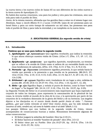 7
La nueva tierra y los nuevos ciclos de Isaías 65 no son diferentes de los cielos nuevos y
la tierra nueva de Apocalipsis 21.
No habrá dos nuevas creaciones, una para los judíos y otra para los cristianos, sino una
sola para todo el pueblo de Dios.
Jesús, de la misma manera, afirmaba que los gentiles iban a estar en el mismo lugar con
Abraham, Isaac y Jacob (Mateo 8:11 y Lucas 13:28-29). Lejos de ser promesas para un
Israel físico y para un corto tiempo de solamente un mil años, las promesas son para
todo el pueblo de Dios y para toda la eternidad, y se cumplirán en la nueva tierra.
3. ESCATOLOGIA GENERAL (La segunda venida de cristo)
3.1. Introducción
Palabras que se usan para indicar la segunda venida
1. Apokalupsis – gr. Que significa revelación, que indica la remoción
lo que ahora obstruye nuestra visión de Cristo. (1Cor.1:7; 2Tes. 1:7; 1P. 1:7, 13;
4:13).
2. Epiphaneia – gr. : que significa Aparición, manifestación, un término
que se refiere a la venida de Cristo como si saliera de un escondido fondo con las
ricas bendiciones de salvación, (2Tes. 2:8; 1Tim. 6:14: 2 Tim. 4:1, 8; Ti.2:13).
3. Parousia – gr. : Literalmente significa presencia, lo que señala hacia la
venida que precede a la presencia o que resulta en la presencia, (Mt.24:3, 27;
1Cor.15:23; 1Tes. 2:19; 3:13; 4:15; 5:23; 2Tes. 2:1-9; Sat.5:7, 8; 2P.1:16; 3:4, 12;
1Jn.2:28).
4. Erkhomai – gr. Significa venir, trasladarse de un lugar a otro, enfatiza la
acción (Mt. 24:30; 25:6-13; 24:37-44; 1Tes. 5:2; 2Tes. 1:10; Ap.22:7, 12, 20).
5. Heko – gr.Significa llegar, y señala el punto de destino, como la frase “acabó
de llegar” o “he llegado” (Mt. 24:14; 2 P. 3:10; 1Tes. 5:2, He. 10:37; Ap. 2:25).
La Segunda Venida del Señor es el acontecimiento más importante que haya esperado el
creyente de todos los tiempos, pues representa la consumación de la plenitud de las
cosas, la victoria visible al mundo de la obra de la cruz, y la apreciación por parte de los
creyentes de la verdadera dimensión de la gloria del Señor y de su herencia. Los ángeles
dijeron a los discípulos en el monte desde donde partió Jesús al cielo: “...Varones
galileos, ¿por qué estáis mirando al cielo? Este mismo Jesús, que ha sido tomado de
vosotros al cielo, vendrá así, tal como le habéis visto ir al cielo” (Hech.1:11).
Los pasajes bíblicos que nos hablan de la segunda venida de Cristo, vienen
acompañados de consecuencias buenas y malas. Resumimos brevemente algunas de
estas consecuencias:
 El Señor juzgará la soberbia del hombre: Dice Isa 2:10-21,
 El Señor barrerá al temible “hombre de pecado”: dice 2Tes. 2:3-12
 El Señor viene por su Pueblo: Dice (Jn.10:27-29, Ap. 19:5-9; 2Tes. 1:6-10;
1Cor. 15:51-57; Fil. 3:21)
 