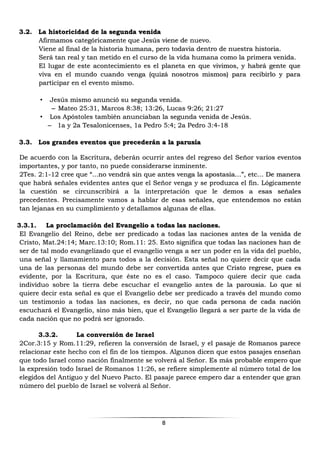 8
3.2. La historicidad de la segunda venida
Afirmamos categóricamente que Jesús viene de nuevo.
Viene al final de la historia humana, pero todavía dentro de nuestra historia.
Será tan real y tan metido en el curso de la vida humana como la primera venida.
El lugar de este acontecimiento es el planeta en que vivimos, y habrá gente que
viva en el mundo cuando venga (quizá nosotros mismos) para recibirlo y para
participar en el evento mismo.
• Jesús mismo anunció su segunda venida.
– Mateo 25:31, Marcos 8:38; 13:26, Lucas 9:26; 21:27
• Los Apóstoles también anunciaban la segunda venida de Jesús.
– 1a y 2a Tesalonicenses, 1a Pedro 5:4; 2a Pedro 3:4-18
3.3. Los grandes eventos que precederán a la parusía
De acuerdo con la Escritura, deberán ocurrir antes del regreso del Señor varios eventos
importantes, y por tanto, no puede considerarse inminente.
2Tes. 2:1-12 cree que “...no vendrá sin que antes venga la apostasía…”, etc… De manera
que habrá señales evidentes antes que el Señor venga y se produzca el fin. Lógicamente
la cuestión se circunscribirá a la interpretación que le demos a esas señales
precedentes. Precisamente vamos a hablar de esas señales, que entendemos no están
tan lejanas en su cumplimiento y detallamos algunas de ellas.
3.3.1. La proclamación del Evangelio a todas las naciones.
El Evangelio del Reino, debe ser predicado a todas las naciones antes de la venida de
Cristo, Mat.24:14; Marc.13:10; Rom.11: 25. Esto significa que todas las naciones han de
ser de tal modo evangelizado que el evangelio venga a ser un poder en la vida del pueblo,
una señal y llamamiento para todos a la decisión. Esta señal no quiere decir que cada
una de las personas del mundo debe ser convertida antes que Cristo regrese, pues es
evidente, por la Escritura, que éste no es el caso. Tampoco quiere decir que cada
individuo sobre la tierra debe escuchar el evangelio antes de la parousia. Lo que sí
quiere decir esta señal es que el Evangelio debe ser predicado a través del mundo como
un testimonio a todas las naciones, es decir, no que cada persona de cada nación
escuchará el Evangelio, sino más bien, que el Evangelio llegará a ser parte de la vida de
cada nación que no podrá ser ignorado.
3.3.2. La conversión de Israel
2Cor.3:15 y Rom.11:29, refieren la conversión de Israel, y el pasaje de Romanos parece
relacionar este hecho con el fin de los tiempos. Algunos dicen que estos pasajes enseñan
que todo Israel como nación finalmente se volverá al Señor. Es más probable empero que
la expresión todo Israel de Romanos 11:26, se refiere simplemente al número total de los
elegidos del Antiguo y del Nuevo Pacto. El pasaje parece empero dar a entender que gran
número del pueblo de Israel se volverá al Señor.
 