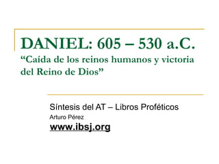DANIEL: 605 – 530 a.C.
“Caída de los reinos humanos y victoria
del Reino de Dios”


      Síntesis del AT – Libros Proféticos
      Arturo Pérez
      www.ibsj.org
 