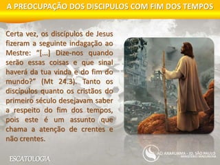 ESCATOLOGIA
A PREOCUPAÇÃO DOS DISCIPULOS COM FIM DOS TEMPOS
MINISTÉRIO MADUREIRA
ARARUAMA - JD. SÃO PAULO
Certa vez, os discípulos de Jesus
fizeram a seguinte indagação ao
Mestre: “[...] Dize-nos quando
serão essas coisas e que sinal
haverá da tua vinda e do fim do
mundo?” (Mt 24.3). Tanto os
discípulos quanto os cristãos do
primeiro século desejavam saber
a respeito do fim dos tempos,
pois este é um assunto que
chama a atenção de crentes e
não crentes.
 