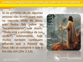 ESCATOLOGIA
A PREOCUPAÇÃO DOS DISCIPULOS COM FIM DOS TEMPOS
MINISTÉRIO MADUREIRA
ARARUAMA - JD. SÃO PAULO
Já no primeiro século algumas
pessoas não acreditavam mais
na segunda vinda de Jesus,
pois Pedro fala sobre os
“escarnecedores” que dizem:
“Onde está a promessa da sua
vinda?”. Infelizmente, hoje
muitos também continuam
achando que a Palavra de
Deus não se cumprirá e que o
fim não virá (2Pe 3.3,4).
 