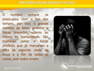 ESCATOLOGIA
PREVISÕES FALSAS SOBRE O FUTURO
MINISTÉRIO MADUREIRA
ARARUAMA - JD. SÃO PAULO
O homem sempre se
preocupou com o fim dos
tempos, por isso, o grande
número de falsos profetas e
falsas previsões quanto ao
futuro da humanidade. São
inúmeras seitas e falsos
profetas que já marcaram a
data da segunda vinda de
Jesus e o fim de todas as
coisas, pois todos erram.
 