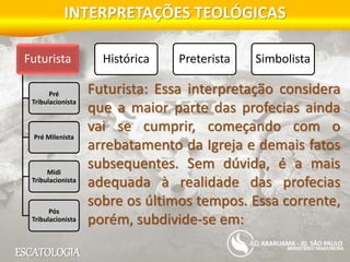 ESCATOLOGIA
INTERPRETAÇÕES TEOLÓGICAS
MINISTÉRIO MADUREIRA
ARARUAMA - JD. SÃO PAULO
Futurista
Pré
Tribulacionista
Pré Milenista
Midi
Tribulacionista
Pós
Tribulacionista
Histórica Preterista Simbolista
Futurista: Essa interpretação considera
que a maior parte das profecias ainda
vai se cumprir, começando com o
arrebatamento da Igreja e demais fatos
subsequentes. Sem dúvida, é a mais
adequada à realidade das profecias
sobre os últimos tempos. Essa corrente,
porém, subdivide-se em:
 
