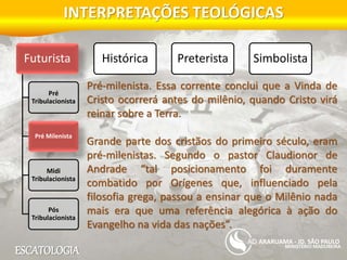 ESCATOLOGIA
INTERPRETAÇÕES TEOLÓGICAS
MINISTÉRIO MADUREIRA
ARARUAMA - JD. SÃO PAULO
Futurista
Pré
Tribulacionista
Pré Milenista
Midi
Tribulacionista
Pós
Tribulacionista
Histórica Preterista Simbolista
Pré-milenista. Essa corrente conclui que a Vinda de
Cristo ocorrerá antes do milênio, quando Cristo virá
reinar sobre a Terra.
Grande parte dos cristãos do primeiro século, eram
pré-milenistas. Segundo o pastor Claudionor de
Andrade “tal posicionamento foi duramente
combatido por Orígenes que, influenciado pela
filosofia grega, passou a ensinar que o Milênio nada
mais era que uma referência alegórica à ação do
Evangelho na vida das nações”.
 