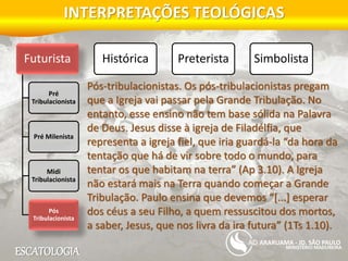 ESCATOLOGIA
INTERPRETAÇÕES TEOLÓGICAS
MINISTÉRIO MADUREIRA
ARARUAMA - JD. SÃO PAULO
Futurista
Pré
Tribulacionista
Pré Milenista
Midi
Tribulacionista
Pós
Tribulacionista
Histórica Preterista Simbolista
Pós-tribulacionistas. Os pós-tribulacionistas pregam
que a Igreja vai passar pela Grande Tribulação. No
entanto, esse ensino não tem base sólida na Palavra
de Deus. Jesus disse à igreja de Filadélfia, que
representa a igreja fiel, que iria guardá-la “da hora da
tentação que há de vir sobre todo o mundo, para
tentar os que habitam na terra” (Ap 3.10). A Igreja
não estará mais na Terra quando começar a Grande
Tribulação. Paulo ensina que devemos “[...] esperar
dos céus a seu Filho, a quem ressuscitou dos mortos,
a saber, Jesus, que nos livra da ira futura” (1Ts 1.10).
 