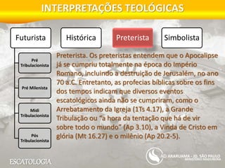 ESCATOLOGIA
INTERPRETAÇÕES TEOLÓGICAS
MINISTÉRIO MADUREIRA
ARARUAMA - JD. SÃO PAULO
Futurista
Pré
Tribulacionista
Pré Milenista
Midi
Tribulacionista
Pós
Tribulacionista
Histórica Preterista Simbolista
Preterista. Os preteristas entendem que o Apocalipse
já se cumpriu totalmente na época do Império
Romano, incluindo a destruição de Jerusalém, no ano
70 a.C. Entretanto, as profecias bíblicas sobre os fins
dos tempos indicam que diversos eventos
escatológicos ainda não se cumpriram, como o
Arrebatamento da Igreja (1Ts 4.17), a Grande
Tribulação ou “a hora da tentação que há de vir
sobre todo o mundo” (Ap 3.10), a Vinda de Cristo em
glória (Mt 16.27) e o milênio (Ap 20.2-5).
 