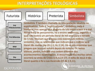 ESCATOLOGIA
INTERPRETAÇÕES TEOLÓGICAS
MINISTÉRIO MADUREIRA
ARARUAMA - JD. SÃO PAULO
Futurista
Pré
Tribulacionista
Pré Milenista
Midi
Tribulacionista
Pós
Tribulacionista
Histórica Preterista Simbolista
Simbolista. É também chamada de interpretação idealista ou
espiritualista. Tudo é “espiritualizado”, simbólico; nada é
histórico, mas apenas uma alegoria da luta entre o bem e o mal.
Nessa linha de pensamento, há o ensino amilenista, segundo o
qual não haverá um período literal de mil anos para o reinado
de Cristo. Ensinam que a Igreja está vivendo um milênio
simbólico, mas as referências que indicam que o milênio será
literal são muitas (Ap 20.2-5; Hc 2.14). Há os pós-milenistas que
pregam que Jesus só voltará depois do milênio. Os textos
bíblicos, porém, indicam uma ordem diferente dos
acontecimentos escatológicos. A ressurreição dos mortos salvos
ocorrerá na vinda de Cristo (1Ts 4.13-17). A volta de Jesus é tão
literal quanto o foi a sua Ascensão (cf. At 1.9,11).
 