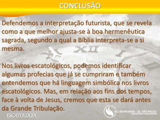 ESCATOLOGIA
CONCLUSÃO
MINISTÉRIO MADUREIRA
ARARUAMA - JD. SÃO PAULO
Defendemos a interpretação futurista, que se revela
como a que melhor ajusta-se à boa hermenêutica
sagrada, segundo a qual a Bíblia interpreta-se a si
mesma.
Nos livros escatológicos, podemos identificar
algumas profecias que já se cumpriram e também
entendemos que há linguagem simbólica nos livros
escatológicos. Mas, em relação aos fins dos tempos,
face à volta de Jesus, cremos que esta se dará antes
da Grande Tribulação.
 