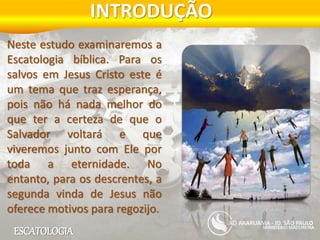 ESCATOLOGIA
INTRODUÇÃO
MINISTÉRIO MADUREIRA
ARARUAMA - JD. SÃO PAULO
Neste estudo examinaremos a
Escatologia bíblica. Para os
salvos em Jesus Cristo este é
um tema que traz esperança,
pois não há nada melhor do
que ter a certeza de que o
Salvador voltará e que
viveremos junto com Ele por
toda a eternidade. No
entanto, para os descrentes, a
segunda vinda de Jesus não
oferece motivos para regozijo.
 