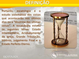 ESCATOLOGIA
DEFINIÇÃO
MINISTÉRIO MADUREIRA
ARARUAMA - JD. SÃO PAULO
Portanto, escatologia é o
estudo sistemático das coisas
que acontecerão nos últimos
dias ou a “doutrina das últimas
coisas”. A escatologia estuda
os seguintes temas: Estado
Intermediário, Arrebatamento
da Igreja, Grande Tribulação,
Milênio, Julgamento Final e o
Estado Perfeito Eterno.
 