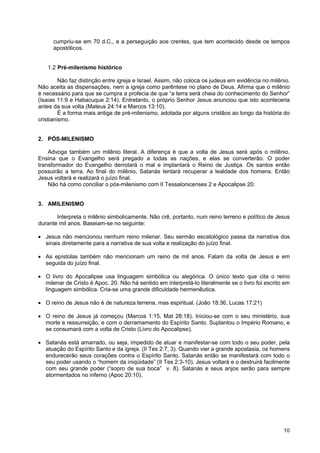 10
cumpriu-se em 70 d.C., e a perseguição aos crentes, que tem acontecido desde os tempos
apostólicos.
1.2 Pré-milenismo histórico
Não faz distinção entre igreja e Israel. Assim, não coloca os judeus em evidência no milênio.
Não aceita as dispensações, nem a igreja como parêntese no plano de Deus. Afirma que o milênio
é necessário para que se cumpra a profecia de que “a terra será cheia do conhecimento do Senhor”
(Isaias 11:9 e Habacuque 2:14). Entretanto, o próprio Senhor Jesus anunciou que isto aconteceria
antes da sua volta (Mateus 24:14 e Marcos 13:10).
É a forma mais antiga de pré-milenismo, adotada por alguns cristãos ao longo da história do
cristianismo.
2. PÓS-MILENISMO
Advoga também um milênio literal. A diferença é que a volta de Jesus será após o milênio.
Ensina que o Evangelho será pregado a todas as nações, e elas se converterão. O poder
transformador do Evangelho derrotará o mal e implantará o Reino de Justiça. Os santos então
possuirão a terra. Ao final do milênio, Satanás tentará recuperar a lealdade dos homens. Então
Jesus voltará e realizará o juízo final.
Não há como conciliar o pós-milenismo com II Tessalonicenses 2 e Apocalipse 20.
3. AMILENISMO
Interpreta o milênio simbolicamente. Não crê, portanto, num reino terreno e político de Jesus
durante mil anos. Baseiam-se no seguinte:
• Jesus não mencionou nenhum reino milenar. Seu sermão escatológico passa da narrativa dos
sinais diretamente para a narrativa de sua volta e realização do juízo final.
• As epístolas também não mencionam um reino de mil anos. Falam da volta de Jesus e em
seguida do juízo final.
• O livro do Apocalipse usa linguagem simbólica ou alegórica. O único texto que cita o reino
milenar de Cristo é Apoc. 20. Não há sentido em interpretá-lo literalmente se o livro foi escrito em
linguagem simbólica. Cria-se uma grande dificuldade hermenêutica.
• O reino de Jesus não é de natureza terrena, mas espiritual. (João 18:36, Lucas 17:21)
• O reino de Jesus já começou (Marcos 1:15, Mat 28:18). Iniciou-se com o seu ministério, sua
morte e ressurreição, e com o derramamento do Espírito Santo. Suplantou o Império Romano, e
se consumará com a volta de Cristo (Livro do Apocalipse).
• Satanás está amarrado, ou seja, impedido de atuar e manifestar-se com todo o seu poder, pela
atuação do Espírito Santo e da igreja. (II Tes 2:7, 3). Quando vier a grande apostasia, os homens
endurecerão seus corações contra o Espírito Santo. Satanás então se manifestará com todo o
seu poder usando o “homem da iniqüidade” (II Tes 2:3-10). Jesus voltará e o destruirá facilmente
com seu grande poder (“sopro de sua boca” v. 8). Satanás e seus anjos serão para sempre
atormentados no inferno (Apoc 20:10).
 