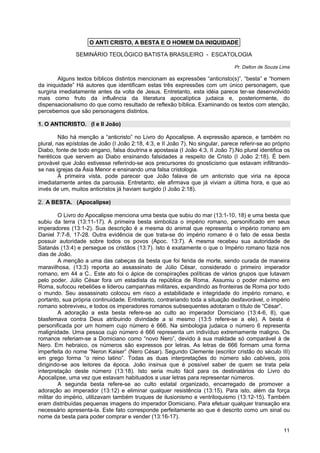 11
SEMINÁRIO TEOLÓGICO BATISTA BRASILEIRO - ESCATOLOGIA
Pr. Dalton de Souza Lima
Alguns textos bíblicos distintos mencionam as expressões “anticristo(s)”, “besta” e “homem
da iniquidade” Há autores que identificam estas três expressões com um único personagem, que
surgiria imediatamente antes da volta de Jesus. Entretanto, esta idéia parece ter-se desenvolvido
mais como fruto da influência da literatura apocalíptica judaica e, posteriormente, do
dispensacionalismo do que como resultado de reflexão bíblica. Examinando os textos com atenção,
percebemos que são personagens distintos.
1. O ANTICRISTO. (I e II João)
Não há menção a “anticristo” no Livro do Apocalipse. A expressão aparece, e também no
plural, nas epístolas de João (I João 2:18, 4:3, e II João 7). No singular, parece referir-se ao próprio
Diabo, fonte de todo engano, falsa doutrina e apostasia (I João 4:3, II João 7).No plural identifica os
heréticos que servem ao Diabo ensinando falsidades a respeito de Cristo (I João 2:18). É bem
provável que João estivesse referindo-se aos precursores do gnosticismo que estavam infiltrando-
se nas igrejas da Ásia Menor e ensinando uma falsa cristologia.
À primeira vista, pode parecer que João falava de um anticristo que viria na época
imediatamente antes da parousia. Entretanto, ele afirmava que já viviam a última hora, e que ao
invés de um, muitos anticristos já haviam surgido (I João 2:18).
2. A BESTA. (Apocalipse)
O Livro do Apocalipse menciona uma besta que subiu do mar (13:1-10, 18) e uma besta que
subiu da terra (13:11-17). A primeira besta simboliza o império romano, personificado em seus
imperadores (13:1-2). Sua descrição é a mesma do animal que representa o império romano em
Daniel 7:7-8, 17-28. Outra evidência de que trata-se do império romano é o fato de essa besta
possuir autoridade sobre todos os povos (Apoc. 13:7). A mesma recebeu sua autoridade de
Satanás (13:4) e persegue os cristãos (13:7). Isto é exatamente o que o Império romano fazia nos
dias de João.
A menção a uma das cabeças da besta que foi ferida de morte, sendo curada de maneira
maravilhosa, (13:3) reporta ao assassinato de Júlio César, considerado o primeiro imperador
romano, em 44 a C.. Este ato foi o ápice de conspirações políticas de vários grupos que lutavam
pelo poder. Júlio César fora um estadista da república de Roma. Assumiu o poder máximo em
Roma, sufocou rebeliões e liderou campanhas militares, expandindo as fronteiras de Roma por todo
o mundo. Seu assassinato colocou em risco a estabilidade e integridade do império romano, e
portanto, sua própria continuidade. Entretanto, contrariando toda a situação desfavorável, o império
romano sobreviveu, e todos os imperadores romanos subsequentes adotaram o título de “César”.
A adoração a esta besta refere-se ao culto ao imperador Domiciano (13:4-6, 8), que
blasfemava contra Deus atribuindo divindade a si mesmo (13:5 refere-se a ele). A besta é
personificada por um homem cujo número é 666. Na simbologia judaica o número 6 representa
malignidade. Uma pessoa cujo número é 666 representa um indivíduo extremamente maligno. Os
romanos referiam-se a Domiciano como “novo Nero”, devido à sua maldade só comparável à de
Nero. Em hebraico, os números são expressos por letras. As letras de 666 formam uma forma
imperfeita do nome “Neron Kaiser” (Nero César). Segundo Clemente (escritor cristão do século III)
em grego forma “o reino latino”. Todas as duas interpretações do número são cabíveis, pois
dirigindo-se aos leitores da época. João insinua que é possível saber de quem se trata pela
interpretação deste número (13:18). Isto seria muito fácil para os destinatários do Livro do
Apocalipse, uma vez que estavam habituados a usar letras para representar números.
A segunda besta refere-se ao culto estatal organizado, encarregado de promover a
adoração ao imperador (13:12) e eliminar qualquer resistência (13:15). Para isto, além da força
militar do império, utilizavam também truques de ilusionismo e ventriloquismo (13:12-15). Também
eram distribuídas pequenas imagens do imperador Domiciano. Para efetuar qualquer transação era
necessário apresenta-la. Este fato corresponde perfeitamente ao que é descrito como um sinal ou
nome da besta para poder comprar e vender (13:16-17).
O ANTI CRISTO, A BESTA E O HOMEM DA INIQUIDADE
 