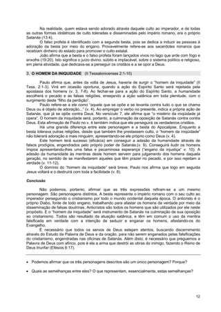 12
Na realidade, quem estava sendo adorado através daquele culto ao imperador, e de todas
as outras formas idolátricas de culto toleradas e disseminadas pelo império romano, era o próprio
Satanás (13:4).
O falso profeta é identificado com a segunda besta, pois se dedica a induzir as pessoas à
adoração da besta por meio do engano. Provavelmente refere-se aos sacerdotes romanos que
recebiam dinheiro do estado para promover o culto estatal.
João afirma que a besta e o falso profeta foram lançados vivos no lago que arde com fogo e
enxofre (19:20). Isto significa o juízo divino, súbito e implacável, sobre o sistema político e religioso,
em plena atividade, que dedicava-se a perseguir os cristãos e a se opor a Deus.
3. O HOMEM DA INIQUIDADE (II Tessalonicenses 2:1-10)
Paulo afirma que, antes da volta de Jesus, haveria de surgir o “homem da iniquidade” (II
Tess. 2:1-3). Virá em ocasião oportuna, quando a ação do Espírito Santo será rejeitada pela
apostasia dos homens (v. 3, 7-8). Ao fechar-se para a ação do Espírito Santo, a humanidade
escolherá o pecado e as falsas religiões, ensejando a ação satânica em toda plenitude, com o
surgimento deste “filho da perdição”.
Paulo refere-se a ele como “aquele que se opõe e se levanta contra tudo o que se chama
Deus ou é objeto de adoração...” (v. 4). Ao empregar o verbo no presente, indica a própria ação de
Satanás, que já se opõe contra Deus. No versículo 7, ele afirma que “o mistério da iniqüidade já
opera”. O homem da iniquidade será, portanto, a culminação da oposição de Satanás contra contra
Deus. Esta afirmação de Paulo no v. 4 também indica que ele perseguirá os verdadeiros cristãos.
Há uma grande diferença entre este personagem e a besta do Apocalipse. Enquanto a
besta tolerava outras religiões, desde que também lhe prestassem culto, o “homem da iniqüidade”
não tolerará adoração a mais ninguém, apresentando-se ele próprio como Deus (v. 4).
Este homem terá sucesso (eficácia) em conseguir a adesão da humanidade através de
falsos prodígios, engendrados pelo próprio poder de Satanás.(v. 9). Conseguirá iludir os homens
ímpios apresentando-lhes uma falsa e pecaminosa esperança (“engano da injustiça” v. 10). A
adesão da humanidade às mentiras deste homem servem para julgamento dos homens daquela
geração, no sentido de se manifestarem aqueles que têm prazer no pecado, e por isso rejeitam a
verdade (v. 11-12).
O domínio do “homem da iniquidade” será breve. Paulo nos afirma que logo em seguida
Jesus voltará e o destruirá com toda a facilidade (v. 8).
Conclusão
Não podemos, portanto, afirmar que as três expressões refiram-se a um mesmo
personagem. São personagens distintos. A besta representa o império romano com o seu culto ao
imperador perseguindo o cristianismo por todo o mundo ocidental daquela época. O anticristo é o
próprio Diabo, fonte de todo engano, trabalhando para afastar os homens da verdade por meio da
disseminação de falsas doutrinas. Anticristos são todos os homens que são utilizados por ele neste
propósito. E o “homem da iniquidade” será instrumento de Satanás na culminação de sua oposição
ao cristianismo. Todos são resultado da atuação satânica, e têm em comum o uso da mentira
falsificada em verdade com a intenção de seduzir e enganar os homens, afastando-os do
Evangelho.
É necessário que todos os servos de Deus estejam atentos, buscando discernimento
através do Estudo da Palavra de Deus e da oração, para não serem enganados pelas falsificações
do cristianismo, engendradas nas oficinas de Satanás. Além disto, é necessário que preguemos a
Palavra de Deus com afinco, pois é ela a arma que destrói as obras do inimigo, fazendo o Reino de
Deus triunfar (Efésios 6:17).
• Podemos afirmar que os três personagens descritos são um único personagem? Porque?
• Quais as semelhanças entre eles? O que representam, essencialmente, estas semelhanças?
 