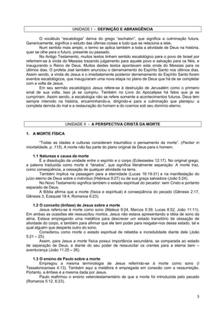 3
UNIDADE I - DEFINIÇÃO E ABRANGÊNCIA
O vocábulo “escatologia” deriva do grego “eschaton”, que significa a culminação futura.
Genericamente, significa o estudo das últimas coisas e tudo que se relaciona a elas.
Num sentido mais amplo, o termo se aplica também a toda a atividade de Deus na história,
quer se olhe para o futuro, presente ou passado.
No Antigo Testamento, muitos textos tinham sentido escatológico para o povo de Israel por
referirem-se à vinda do Messias trazendo julgamento para aquele povo e salvação para os fiéis, e
inaugurando o Reino de Deus. Muitos destes textos apontavam esta vinda do Messias para os
últimos dias. O profeta Joel também anunciou o derramamento do Espírito Santo nos últimos dias.
Assim sendo, a vinda de Jesus e o imediatamente posterior derramamento do Espírito Santo foram
eventos escatológicos, que inauguraram uma nova etapa no plano de Deus que há de se completar
com a volta de Jesus.
Em seu sermão escatológico Jesus refere-se à destruição de Jerusalém como o primeiro
sinal de sua volta. Isso já se cumpriu. Também no Livro do Apocalipse há fatos que já se
cumpriram. Assim sendo, a escatologia não se refere somente a acontecimentos futuros. Deus tem
sempre intervido na história, encaminhando-a, dirigindo-a para a culminação que planejou: a
completa derrota do mal e a restauração do homem e do cosmos sob seu domínio eterno.
UNIDADE II - A PERSPECTIVA CRISTÃ DA MORTE
1. A MORTE FÍSICA
“Todas as idades e culturas consideram traumático o pensamento da morte”. (Packer in
imortalidade, p. 115). A morte não faz parte do plano original de Deus para o homem.
1.1 Natureza e causa da morte
É a dissolução da unidade entre o espírito e o corpo (Eclesiastes 12:17). No original grego,
a palavra traduzida como morte é “tánatos”, que significa literalmente separação. A morte traz,
como conseqüência, a cessação de qualquer atividade na terra.
Também implica na passagem para a eternidade (Lucas 16:19-31) e na manifestação do
juízo eterno de Deus sobre o indivíduo (Hebreus 9:27) ou de sua graça salvadora (João 5:24).
No Novo Testamento significa também o estado espiritual do pecador: sem Cristo e portanto
separado de Deus.
A Bíblia afirma que a morte (física e espiritual) é conseqüência do pecado (Gênesis 2:17,
Gênesis 3, Ezequiel 18:4, Romanos 6:23).
1.2 O conceito (ênfase) de Jesus sobre a morte
Jesus referiu-se à morte como sono (Mateus 9:24, Marcos 5:39, Lucas 8:52, João 11:11).
Em ambas as ocasiões ele ressuscitou mortos. Jesus não estava apresentando a idéia de sono da
alma. Estava empregando uma metáfora para descrever um estado transitório de cessação de
atividade do corpo, e também para afirmar que ele tem poder para resgatar-nos desse estado, tal e
qual alguém que desperta outro do sono.
Considerou como morte o estado espiritual de rebeldia e incredulidade diante dele (João
5:21 – 25).
Assim, para Jesus a morte física possui importância secundária, se comparada ao estado
de separação de Deus, e diante do seu poder de ressuscitar os crentes para a eterna bem –
aventurança (João 11:25 – 26).
1.3 O ensino de Paulo sobre a morte
Empregou a mesma terminologia de Jesus referindo-se à morte como sono (I
Tessalonicenses 4:13). Também aqui a metáfora é empregada em conexão com a ressurreição.
Portanto, a ênfase é a mesma dada por Jesus.
Paulo reafirmou o ensino veterotestamentário de que a morte foi introduzida pelo pecado
(Romanos 5:12, 6:23).
 