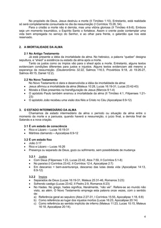 4
No propósito de Deus, Jesus destruiu a morte (II Timóteo 1:10). Entretanto, está realidade
só será completamente consumada no dia da ressurreição (I Coríntios 15:26, 54).
Para o cristão a morte não é derrota, mas uma vitória gloriosa (II Timóteo 4:6-8). Embora
seja um momento traumático, o Espírito Santo o fortalece. Assim o crente pode contemplar uma
vida bem empregada no serviço do Senhor, e ao olhar para frente, o galardão que nos está
reservado.
2. A IMORTALIDADE DA ALMA
2.1 No Antigo Testamento
Já está presente a idéia da imortalidade da alma. No hebraico, a palavra “queber” designa
sepultura, e “sheol” a existência ou estado da alma após a morte.
Tanto os justos como os ímpios vão para o sheol após a morte. Entretanto, alguns textos
evidenciam condições diferentes para justos e injustos. Alguns textos evidenciam até mesmo a
esperança da ressurreição. (Deuteronômio 32:22, Salmos 116:3, Provérbios 9:18, Jó 19:26-27,
Salmos 49:15, Daniel 12:2).
2.2 No Novo Testamento
No Novo Testamento é clara e desenvolvida a idéia da imortalidade da alma:
• Jesus afirmou a imortalidade da alma (Mateus 10:28, Lucas 16:19-31, Lucas 23:42-43)
• Moisés e Elias presentes na transfiguração de Jesus (Marcos 9:1-4)
• O apóstolo Paulo também ensinou a imortalidade da alma (II Timóteo 4:1, Filipenses 1:21-
23)
• O apóstolo João recebeu uma visão dos fiéis a Cristo no Céu (Apocalipse 6:9-12)
3. O ESTADO INTERMEDIÁRIO DA ALMA
Chamamos de estado intermediário da alma o período ou situação da alma entre o
momento da morte e a parousia, quando haverá a ressurreição, o juízo final, a derrota final de
Satanás e a nova criação.
3.1 É um estado de consciência
• Rico e Lázaro – Lucas 16:19-31
• Mártires clamando – Apocalipse 6:9-12
3.2 É um estado fixo
• João 3:17
• Rico e Lázaro – Lucas 16:26
• Presença ou separado de Deus, gozo ou sofrimento, sem possibilidade de mudança
3.2.1 Justos
• Com Deus (Filipenses 1:23, Lucas 23:42, Atos 7:59, II Coríntios 5:1-8)
• No paraíso (I Coríntios 23:42, II Coríntios 12:4, Apocalipse 2:7)
• Em descanso = bem-aventurança, descanso das lutas desta vida (Apocalipse 14:13,
6:9-12)
3.2.2 Ímpios
• Separados de Deus (Lucas 16:19-31, Mateus 25:31-46, Romanos 3:23)
• Sofrendo castigo (Lucas 23:42, II Pedro 2:9, Romanos 6:23)
• No Hades. No grego, hades significa, literalmente, “não ver”. Refere-se ao mundo não
visto, ao além. O Novo Testamento emprega esta palavra onze vezes, com o sentido
de:
a) Referência geral ao sepulcro (Atos 2:27-31, I Coríntios 15:55, Apocalipse 1:18, 6:8)
b) Como referência ao lugar dos injustos mortos (Lucas 16:23, Apocalipse 20:14)
c) Como referência ao sentido implícito de inferno (Mateus 11:23, Lucas 10:15, Mateus
16:18, Apocalipse 20:14).
 