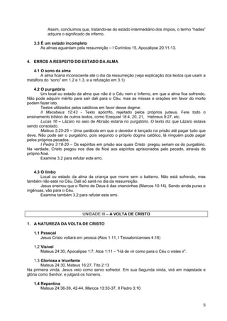 5
Assim, concluímos que, tratando-se do estado intermediário dos ímpios, o termo “hades”
adquire o significado de inferno.
3.3 É um estado incompleto
As almas aguardam pela ressurreição – I Coríntios 15, Apocalipse 20:11-13.
4. ERROS A RESPEITO DO ESTADO DA ALMA
4.1 O sono da alma
A alma ficaria inconsciente até o dia da ressurreição (veja explicação dos textos que usam a
metáfora do “sono” em 1.2 e 1.3, e a refutação em 3.1)
4.2 O purgatório
Um local ou estado da alma que não é o Céu nem o Inferno, em que a alma fica sofrendo.
Não pode adquirir mérito para sair dali para o Céu, mas as missas e orações em favor do morto
podem fazer isto.
Textos utilizados pelos católicos em favor desse dogma:
II Macabeus 12:43 - Texto apócrifo, rejeitado pelos próprios judeus. Fere todo o
ensinamento bíblico de outros textos, como Ezequiel 18:4, 20, 21, Hebreus 9:27, etc.
Lucas 16 – Lázaro no seio de Abraão estaria no purgatório. O texto diz que Lázaro estava
sendo consolado.
Mateus 5:25-26 – Uma parábola em que o devedor é lançado na prisão até pagar tudo que
deve. Não pode ser o purgatório, pois segundo o próprio dogma católico, lá ninguém pode pagar
pelos próprios pecados.
I Pedro 3:18-20 – Os espíritos em prisão aos quais Cristo pregou seriam os do purgatório.
Na verdade, Cristo pregou nos dias de Noé aos espíritos aprisionados pelo pecado, através do
próprio Noé.
Examine 3.2 para refutar este erro.
4.3 O limbo
Local ou estado da alma da criança que morre sem o batismo. Não está sofrendo, mas
também não está no Céu. Dali só sairá no dia da ressurreição.
Jesus ensinou que o Reino de Deus é das criancinhas (Marcos 10:14). Sendo ainda puras e
ingênuas, vão para o Céu.
Examine também 3.2 para refutar este erro.
UNIDADE III – A VOLTA DE CRISTO
1. A NATUREZA DA VOLTA DE CRISTO
1.1 Pessoal
Jesus Cristo voltará em pessoa (Atos 1:11, I Tessalonicenses 4:16)
1.2 Visível
Mateus 24:30, Apocalipse 1:7, Atos 1:11 – “Há de vir como para o Céu o vistes ir”.
1.3 Gloriosa e triunfante
Mateus 24:30, Mateus 16:27, Tito 2:13
Na primeira vinda, Jesus veio como servo sofredor. Em sua Segunda vinda, virá em majestade e
glória como Senhor, e julgará os homens.
1.4 Repentina
Mateus 24:36-39, 42-44, Marcos 13:33-37, II Pedro 3:10
 
