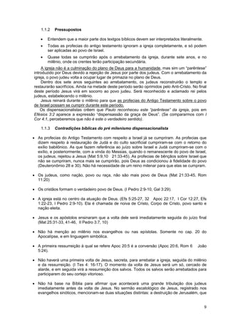 9
1.1.2 Pressupostos
• Entendem que a maior parte dos textgos bíblicos devem ser interpretados literalmente.
• Todas as profecias do antigo testamento ignoram a igreja completamente, e só podem
ser aplicadas ao povo de Israel.
• Quase todas se cumprirão após o arrebatamento da igreja, durante sete anos, e no
milênio, onde os crentes terão participação secundária.
A igreja não é a culminação do plano de Deus para a humanidade, mas sim um “parêntese”
introduzido por Deus devido a rejeição de Jesus por parte dos judeus. Com o arrebatamento da
igreja, o povo judeu volta a ocupar lugar de primazia no plano de Deus.
Dentro dos sete anos seguintes ao arrebatamento, os judeus reconstruirão o templo e
restaurarão sacrifícios. Ainda na metade deste período serão oprimidos pelo Anti-Cristo. No final
deste período Jesus virá em socorro ao povo judeu. Será reconhecido e aclamado rei pelos
judeus, estabelecendo o milênio.
Jesus reinará durante o milênio para que as profecias do Antigo Testamento sobre o povo
de Israel possam se cumprir durante este período.
Os dispensacionalistas crêem que Paulo reconheceu este “parêntese” da igreja, pois em
Efésios 3:2 aparece a expressão “dispensassão da graça de Deus”. (Se compararmos com I
Cor 4:1, perceberemos que não é este o verdadeiro sentido).
1.1.3 Contradições bíblicas do pré milenismo dispensacionalista
• As profecias do Antigo Testamento com respeito a Israel já se cumpriram. As profecias que
dizem respeito à restauração de Judá e do culto sacrificial cumpriram-se com o retorno do
exílio babilônico. As que fazem referência ao juízo sobre Israel e Judá cumpriram-se com o
exílio, e posteriormente, com a vinda do Messias, quando o remanescente do povo de Israel,
os judeus, rejeitou a Jesus (Mat 5:9,10 21:33-45). As profecias de bênçãos sobre Israel que
não se cumpriram, nunca mais se cumprirão, pois Deus as condicionou à fidelidade do povo
(Deuteronômio 28 e 30). Não há necessidade de um reino milenar para que elas se cumpram.
• Os judeus, como nação, povo ou raça, não são mais povo de Deus (Mat 21:33-45, Rom
11:20)
• Os cristãos formam o verdadeiro povo de Deus. (I Pedro 2:9-10, Gal 3:29).
• A igreja está no centro da atuação de Deus. (Efs 5:25-27, 32 Apoc 22:17, I Cor 12:27, Efs
1:22-23, I Pedro 2:9-10). Ela é chamada de noiva de Cristo, Corpo de Cristo, povo santo e
nação eleita.
• Jesus e os apóstolos ensinaram que a volta dele será imediatamente seguida do juízo final
(Mat 25:31-33, 41-46, II Pedro 3:7, 10)
• Não há menção ao milênio nos evangelhos ou nas epístolas. Somente no cap. 20 do
Apocalípse, e em linguagem simbólica.
• A primeira ressurreição à qual se refere Apoc 20:5 é a conversão (Apoc 20:6, Rom 6 João
5:24).
• Não haverá uma primeira volta de Jesus, secreta, para arrebatar a igreja, seguida do milênio
e da ressurreição. (I Tes 4: 16-17). O momento da volta de Jesus será um só, cercado de
alarde, e em seguida virá a ressurreição dos salvos. Todos os salvos serão arrebatados para
participarem do seu cortejo vitorioso.
• Não há base na Bíblia para afirmar que acontecerá uma grande tribulação dos judeus
imediatamente antes da volta de Jesus. No sermão escatológico de Jesus, registrado nos
evangelhos sinóticos, mencionam-se duas situações distintas: a destruição de Jerusalém, que
 