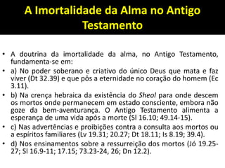 A Imortalidade da Alma no Antigo
Testamento
• A doutrina da imortalidade da alma, no Antigo Testamento,
fundamenta-se em:
• a) No poder soberano e criativo do único Deus que mata e faz
viver (Dt 32.39) e que pôs a eternidade no coração do homem (Ec
3.11).
• b) Na crença hebraica da existência do Sheol para onde descem
os mortos onde permanecem em estado consciente, embora não
goze da bem-aventurança. O Antigo Testamento alimenta a
esperança de uma vida após a morte (Sl 16.10; 49.14-15).
• c) Nas advertências e proibições contra a consulta aos mortos ou
a espíritos familiares (Lv 19.31; 20.27; Dt 18.11; Is 8.19; 39.4).
• d) Nos ensinamentos sobre a ressurreição dos mortos (Jó 19.25-
27; Sl 16.9-11; 17.15; 73.23-24, 26; Dn 12.2).
 