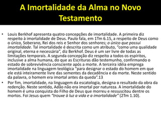 A Imortalidade da Alma no Novo
Testamento
• Louis Berkhof apresenta quatro concepções de imortalidade. A primeira diz
respeito à imortalidade de Deus. Paulo fala, em 1Tm 6.15, a respeito de Deus como
o único, Soberano, Rei dos reis e Senhor dos senhores; o único que possui
imortalidade. Tal imortalidade é descrita como um atributo, “como uma qualidade
original, eterna e necessária”, diz Berkhof. Deus é um ser livre de todas as
limitações temporais. A segunda concepção diz respeito a todos os espíritos,
inclusive a alma humana, do que as Escrituras dão testemunho, confirmando o
estado de sobrevivência consciente após a morte. A terceira idéia emprega
imortalidade na linguagem teológica “para designar o estado do homem em que
ele está inteiramente livre das sementes da decadência e da morte. Neste sentido
da palavra, o homem era imortal antes da queda”.13
• Por fim, imortalidade, na linguagem da escatologia, designa o resultado da obra da
redenção. Neste sentido, Adão não era imortal por natureza. A imortalidade do
homem é uma conquista do Filho de Deus que morreu e ressuscitou dentre os
mortos. Foi Jesus quem “trouxe à luz a vida e a imortalidade” (2Tm 1.10).
 