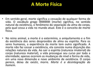 A Morte Física
• Em sentido geral, morte significa a cessação de qualquer forma de
vida. O vocábulo grego (morte) significa, no sentido
natural da existência, o fenômeno da separação da alma do corpo,
pela qual cessa a vida no mundo atual. Este é o conceito de morte
física.
• No reino animal, a morte é o extermínio, o aniquilamento e o fim
da existência dos seres desprovidos de alma ou espírito. Para os
seres humanos, a experiência da morte tem outro significado. A
morte não faz cessar a existência, ela consiste numa disjunção das
relações naturais da vida. Ao sair o espírito (natureza imaterial) do
corpo (natureza material), a vida prossegue seu curso por toda a
eternidade; apenas ocorrem as mudanças de nível e forma de vida,
em uma nova dimensão e novo ambiente de existência. O corpo
perece, deixa de existir, morre. Morte é a desintegração do
homem.
 