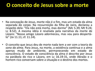 O conceito de Jesus sobre a morte
• Na concepção de Jesus, morte não é o fim, mas um estado da alma
separada do corpo. Na ressurreição da filha de Jairo, declarou a
respeito dela: “Ela não está morta, mas dorme” (Mc 5.39; Mt 9.24;
Lc 8.52). A mesma idéia é revelada pela narrativa da morte de
Lázaro: “Nosso amigo Lázaro adormeceu, mas vou para despertá-
lo” (Jo 11.11; cf. 11.14).
• O conceito que Jesus deu de morte nada tem a ver com a teoria do
sono da alma. Para Jesus, na morte, a existência continua e a alma
apenas muda de ambiente, permanecendo em estado de
consciência. O estado de consciência da alma é descrito por Jesus
na parábola do rico e Lázaro, em Lc 16.19-31, onde Abraão e o
homem rico conversam sobre a situação e o destino dos mortos.
 