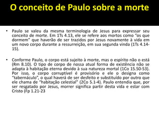 O conceito de Paulo sobre a morte
• Paulo se valeu da mesma terminologia de Jesus para expressar seu
conceito de morte. Em 1Ts 4.13, ele se refere aos mortos como “os que
dormem” que haverão de ser trazidos por Jesus novamente à vida em
um novo corpo durante a ressurreição, em sua segunda vinda (1Ts 4.14-
15).
• Conforme Paulo, o corpo está sujeito à morte, mas o espírito não o está
(Rm 8.10). O tipo de corpo de nossa atual forma de existência não se
adapta à habitação eterna devido à sua natureza mortal (1Co 15.50-53).
Por isso, o corpo corruptível é provisório e ele o designa como
“tabernáculo”, o qual haverá de ser desfeito e substituído por outro que
ele chama de “habitação celestial” (2Co 5.1-4). Paulo entendia que, por
ser resgatado por Jesus, morrer significa partir desta vida e estar com
Cristo (Fp 1.21-23
 