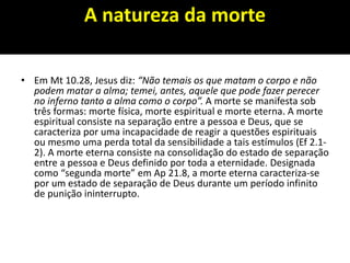 A natureza da morte
• Em Mt 10.28, Jesus diz: “Não temais os que matam o corpo e não
podem matar a alma; temei, antes, aquele que pode fazer perecer
no inferno tanto a alma como o corpo”. A morte se manifesta sob
três formas: morte física, morte espiritual e morte eterna. A morte
espiritual consiste na separação entre a pessoa e Deus, que se
caracteriza por uma incapacidade de reagir a questões espirituais
ou mesmo uma perda total da sensibilidade a tais estímulos (Ef 2.1-
2). A morte eterna consiste na consolidação do estado de separação
entre a pessoa e Deus definido por toda a eternidade. Designada
como “segunda morte” em Ap 21.8, a morte eterna caracteriza-se
por um estado de separação de Deus durante um período infinito
de punição ininterrupto.
 