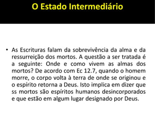O Estado Intermediário
• As Escrituras falam da sobrevivência da alma e da
ressurreição dos mortos. A questão a ser tratada é
a seguinte: Onde e como vivem as almas dos
mortos? De acordo com Ec 12.7, quando o homem
morre, o corpo volta à terra de onde se originou e
o espírito retorna a Deus. Isto implica em dizer que
ss mortos são espíritos humanos desincorporados
e que estão em algum lugar designado por Deus.
 