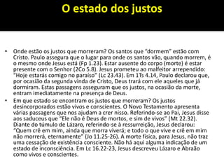 O estado dos justos
• Onde estão os justos que morreram? Os santos que “dormem” estão com
Cristo. Paulo assegura que o lugar para onde os santos vão, quando morrem, é
o mesmo onde Jesus está (Fp 1.23). Estar ausente do corpo (morte) é estar
presente com o Senhor (2Co 5.8). Jesus prometeu ao malfeitor arrependido:
“Hoje estarás comigo no paraíso” (Lc 23.43). Em 1Ts 4.14, Paulo declarou que,
por ocasião da segunda vinda de Cristo, Deus trará com ele aqueles que já
dormiram. Estas passagens asseguram que os justos, na ocasião da morte,
entram imediatamente na presença de Deus.
• Em que estado se encontram os justos que morreram? Os justos
desincorporados estão vivos e conscientes. O Novo Testamento apresenta
várias passagens que nos ajudam a crer nisso. Referindo-se ao Pai, Jesus disse
aos saduceus que “Ele não é Deus de mortos, e sim de vivos” (Mt 22.32).
Diante do túmulo de Lázaro, referindo-se à ressurreição, Jesus declarou:
“Quem crê em mim, ainda que morra viverá; e todo o que vive e crê em mim
não morrerá, eternamente” (Jo 11.25-26). A morte física, para Jesus, não traz
uma cessação de existência consciente. Não há aqui alguma indicação de um
estado de inconsciência. Em Lc 16.22-23, Jesus descreveu Lázaro e Abraão
como vivos e conscientes.
 