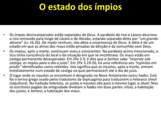 O estado dos ímpios
• Os ímpios desincorporados estão separados de Deus. A parábola do rico e Lázaro descreve
o rico removido para longe de Lázaro e de Abraão, estando separado deles por “um grande
abismo” (Lc 16.26). De modo nenhum, isto afeta a onipresença de Deus. A idéia é de um
estado em que as almas dos maus estão privadas da bênção e da comunhão com Deus.
• Os ímpios, após a morte, continuam vivos e conscientes. Na parábola acima mencionada, o
rico tinha consciência do local e da situação em que se encontrava. Os maus estão em
castigo permanente desesperador. Em 2Pe 2.9, é dito que o Senhor sabe “reservar sob
castigo, os ímpios para o dia o juízo”. Em 1Pe 3.19-20, há uma referência aos “espíritos em
prisão” identificados como rebeldes. Isto significa que os injustos, após a morte, entram
imediatamente num estado de castigo no qual permanecem até o dia do juízo.
• O lugar onde os injustos se encontram é designado no Novo Testamento como hades. Este
foi o termo grego usado pelos tradutores da Septuaginta para traduzirem o hebraico sheol
(sepultura). Na tradição hebraica, os justos e injustos vão para o mesmo lugar, o sheol. Mas
os escritores pagãos da antiguidade dividiam o hades em duas partes: elísio, a habitação
dos justos, e tártaro, a habitação dos maus.
 