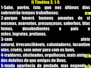 II Timóteo 3. 1-5
1-Sabe, porém, isto: que nos últimos dias
sobrevirão tempos trabalhosos;
2-porque haverá homens amantes de si
mesmos, avarentos, presunçosos, soberbos, blas
femos,       desobedientes         a   pais      e
mães, ingratos, profanos,
3-sem                                        afeto
natural, irreconciliáveis, caluniadores, incontine
ntes, cruéis, sem amor para com os bons,
4-traidores, obstinados, orgulhosos, mais amigos
dos deleites do que amigos de Deus,
5-tendo aparência de piedade, mas negando a
 