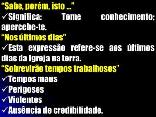 “Sabe, porém, isto ...”
Significa:       Tome    conhecimento;
apercebe-te.
“Nos últimos dias”
Esta expressão refere-se aos últimos
dias da Igreja na terra.
“Sobrevirão tempos trabalhosos”
Tempos maus
Perigosos
Violentos
Ausência de credibilidade.
 