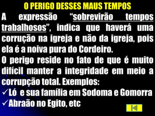 O PERIGO DESSES MAUS TEMPOS
A expressão “sobrevirão tempos
trabalhosos”, indica que haverá uma
corrução na igreja e não da igreja, pois
ela é a noiva pura do Cordeiro.
O perigo reside no fato de que é muito
difícil manter a integridade em meio a
corrupção total. Exemplos:
Ló e sua família em Sodoma e Gomorra
Abraão no Egito, etc
 