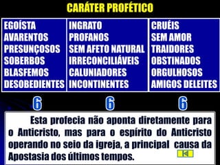 CARÁTER PROFÉTICO
EGOÍSTA         INGRATO             CRUÉIS
AVARENTOS       PROFANOS            SEM AMOR
PRESUNÇOSOS     SEM AFETO NATURAL   TRAIDORES
SOBERBOS        IRRECONCILIÁVEIS    OBSTINADOS
BLASFEMOS       CALUNIADORES        ORGULHOSOS
DESOBEDIENTES   INCONTINENTES       AMIGOS DELEITES


     Esta profecia não aponta diretamente para
o Anticristo, mas para o espírito do Anticristo
operando no seio da igreja, a principal causa da
Apostasia dos últimos tempos.
 