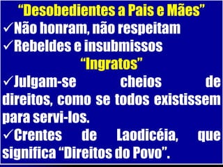 “Desobedientes a Pais e Mães”
Não honram, não respeitam
Rebeldes e insubmissos
              “Ingratos”
Julgam-se           cheios      de
direitos, como se todos existissem
para servi-los.
Crentes de Laodicéia, que
significa “Direitos do Povo”.
 