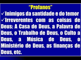 “Profanos”
Inimigos da santidade e do temor
Irreverentes com as coisas de
Deus: A Casa de Deus, a Palavra de
Deus, o Trabalho de Deus, o Culto a
Deus, a Música de Deus, o
Ministério de Deus, as finanças de
Deus, etc.
 