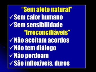 “Sem afeto natural”
Sem calor humano
Sem sensibilidade
    “Irreconciliáveis”
Não aceitam acordos
Não tem diálogo
Não perdoam
São inflexíveis, duros
 