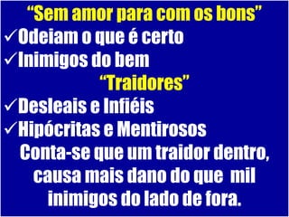 “Sem amor para com os bons”
Odeiam o que é certo
Inimigos do bem
           “Traidores”
Desleais e Infiéis
Hipócritas e Mentirosos
 Conta-se que um traidor dentro,
   causa mais dano do que mil
     inimigos do lado de fora.
 