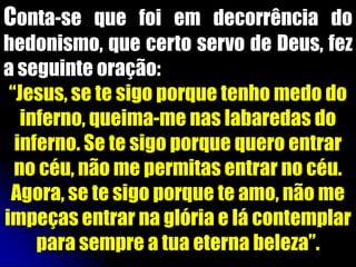 Conta-se que foi em decorrência do
hedonismo, que certo servo de Deus, fez
a seguinte oração:
 “Jesus, se te sigo porque tenho medo do
   inferno, queima-me nas labaredas do
  inferno. Se te sigo porque quero entrar
  no céu, não me permitas entrar no céu.
 Agora, se te sigo porque te amo, não me
impeças entrar na glória e lá contemplar
     para sempre a tua eterna beleza”.
 