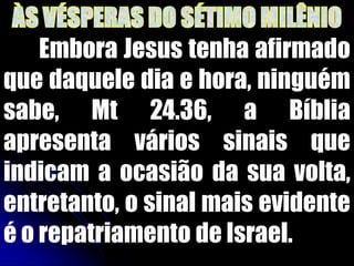 Embora Jesus tenha afirmado
que daquele dia e hora, ninguém
sabe, Mt 24.36, a Bíblia
apresenta vários sinais que
indicam a ocasião da sua volta,
entretanto, o sinal mais evidente
é o repatriamento de Israel.
 