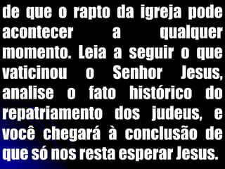 de que o rapto da igreja pode
acontecer       a     qualquer
momento. Leia a seguir o que
vaticinou o Senhor Jesus,
analise o fato histórico do
repatriamento dos judeus, e
você chegará à conclusão de
que só nos resta esperar Jesus.
 