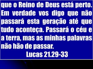 que o Reino de Deus está perto.
Em verdade vos digo que não
passará esta geração até que
tudo aconteça. Passará o céu e
a terra, mas as minhas palavras
não hão de passar.
          Lucas 21.29-33
 