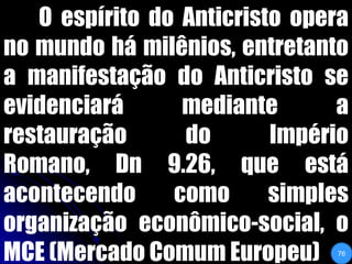	O espírito do Anticristo opera no mundo há milênios, entretanto a manifestação do Anticristo se evidenciará mediante a restauração do Império Romano, Dn 9.26, que está acontecendo como simples organização econômico-social, o MCE (Mercado Comum Europeu)76