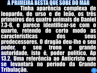 A PRIMEIRA BESTA QUE SOBE DO MAR		Tinha aparência complexa de leopardo, de urso e de leão, os três primeiros dos quatro animais de Daniel 7.3-6, e parece identificar-se com o quarto, retendo de certo modo as características dos seus predecessores. O dragão deu-lhe o seu poder, o seu trono e grande autoridade, isto é, poder político, Ap 13.2. Uma referência ao Anticristo que se levantará no período da Grande Tribulação. 78