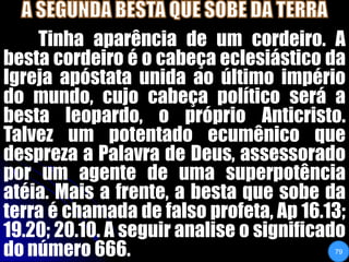 A SEGUNDA BESTA QUE SOBE DA TERRATinha aparência de um cordeiro. A besta cordeiro é o cabeça eclesiástico da Igreja apóstata unida ao último império do mundo, cujo cabeça político será a besta leopardo, o próprio Anticristo. Talvez um potentado ecumênico que despreza a Palavra de Deus, assessorado por um agente de uma superpotência atéia. Mais a frente, a besta que sobe da terra é chamada de falso profeta, Ap 16.13; 19.20; 20.10. A seguir analise o significado do número 666.79