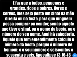 E faz que a todos, pequenos e grandes, ricos e pobres, livres e servos, lhes seja posto um sinal na mão direita ou na testa, para que ninguém possa comprar ou vender, senão aquele que tiver o sinal, ou o nome da besta, ou o número do seu nome. Aqui há sabedoria. Aquele que tem entendimento calcule o número da besta, porque é número de homem; e o seu número é seiscentos e sessenta e seis. Apocalipse 13.16-1880