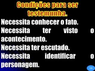 Condições para ser testemunha.Necessita conhecer o fato.Necessita ter visto o acontecimento.Necessita ter escutado. Necessita identificar o personagem.109