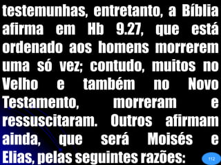testemunhas, entretanto, a Bíblia afirma em Hb 9.27, que está ordenado aos homens morrerem uma só vez; contudo, muitos no Velho e também no Novo Testamento, morreram e ressuscitaram. Outros afirmam ainda, que será Moisés e Elias, pelas seguintes razões:112