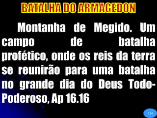 BATALHA DO ARMAGEDON	Montanha de Megido. Um campo de batalha profético, onde os reis da terra se reunirão para uma batalha no grande dia do Deus Todo-Poderoso, Ap 16.16124